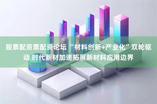 股票配资票配资论坛 “材料创新+产业化”双轮驱动 时代新材加速拓展新材料应用边界