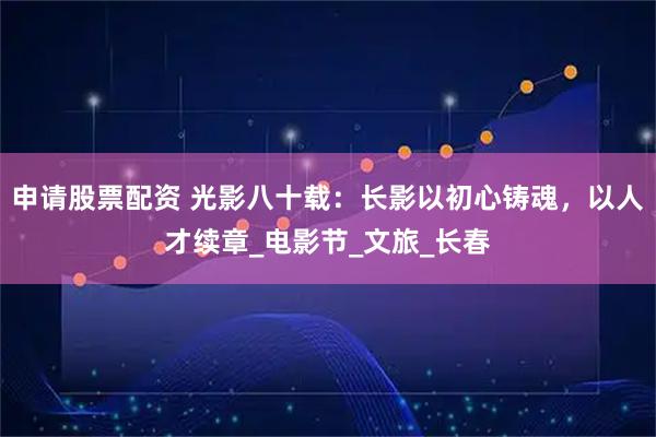 申请股票配资 光影八十载：长影以初心铸魂，以人才续章_电影节_文旅_长春