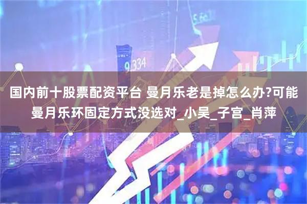 国内前十股票配资平台 曼月乐老是掉怎么办?可能曼月乐环固定方式没选对_小吴_子宫_肖萍